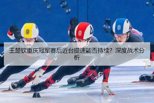 王楚钦重庆冠军赛后近台提速能否持续？深度战术分析
