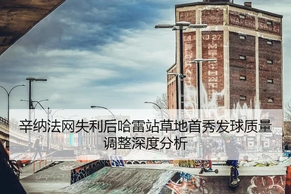 辛纳法网失利后哈雷站草地首秀发球质量调整深度分析